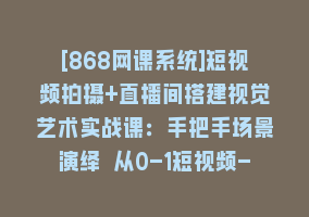 [868网课系统]短视频拍摄+直播间搭建视觉艺术实战课：手把手场景演绎 从0-1短视频-8节课868网课-868网课系统868网课系统