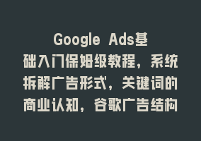 Google Ads基础入门保姆级教程，系统拆解广告形式，关键词的商业认知，谷歌广告结构868网课-868网课系统868网课系统