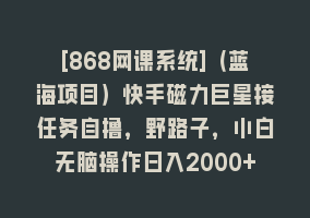 [868网课系统]（蓝海项目）快手磁力巨星接任务自撸，野路子，小白无脑操作日入2000+868网课-868网课系统868网课系统