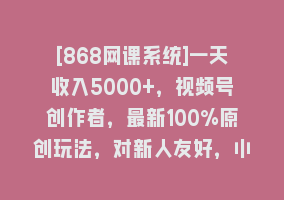 [868网课系统]一天收入5000+，视频号创作者，最新100%原创玩法，对新人友好，小白也可.868网课-868网课系统868网课系统