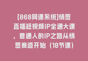 [868网课系统]情感直播短视频IP全通大课，普通人的IP之路从情感赛道开始（18节课）868网课-868网课系统868网课系统