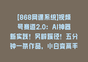 [868网课系统]视频号赛道2.0：AI神器新实践！另辟蹊径！五分钟一条作品，小白变高手…868网课-868网课系统868网课系统