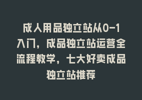 成人用品独立站从0-1入门，成品独立站运营全流程教学，七大好卖成品独立站推荐868网课-868网课系统868网课系统