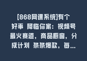 [868网课系统]有个好事 降临你家：视频号最火赛道，商品橱窗，分成计划 条条爆款，每…868网课-868网课系统868网课系统