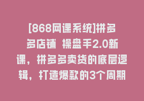 [868网课系统]拼多多店铺 操盘手2.0新课，拼多多卖货的底层逻辑，打造爆款的3个周期-8节868网课-868网课系统868网课系统