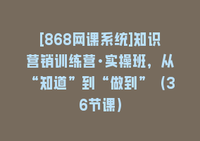 [868网课系统]知识营销训练营·实操班，从“知道”到“做到”（36节课）868网课-868网课系统868网课系统