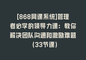 [868网课系统]管理者必学的领导力课：教你解决团队沟通和激励难题（33节课）868网课-868网课系统868网课系统