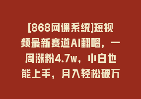 [868网课系统]短视频最新赛道AI翻唱，一周涨粉4.7w，小白也能上手，月入轻松破万868网课-868网课系统868网课系统