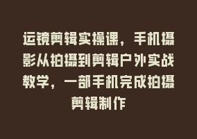 运镜剪辑实操课，手机摄影从拍摄到剪辑户外实战教学，一部手机完成拍摄剪辑制作868网课-868网课系统868网课系统