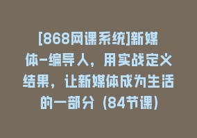 [868网课系统]新媒体-编导人，用实战定义结果，让新媒体成为生活的一部分 (84节课)868网课-868网课系统868网课系统