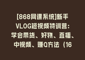 [868网课系统]新手VLOG短视频特训营：学会带货、好物、直播、中视频、赚Q方法（16节课）868网课-868网课系统868网课系统