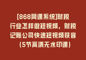 [868网课系统]财税行业怎样做短视频，财税记账公司快速短视频获客（5节高清无水印课）868网课-868网课系统868网课系统