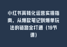 小红书高转化运营实操指南，从爆款笔记到爆单玩法的链路全打通（19节课）868网课-868网课系统868网课系统