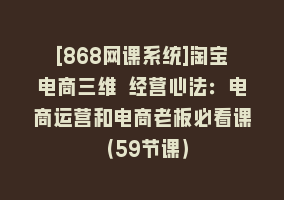 [868网课系统]淘宝电商三维 经营心法：电商运营和电商老板必看课（59节课）868网课-868网课系统868网课系统