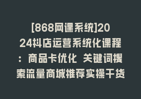 [868网课系统]2024抖店运营系统化课程：商品卡优化 关键词搜索流量商城推荐实操干货868网课-868网课系统868网课系统