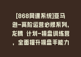 [868网课系统]亚马逊-高阶运营必修系列，龙腾 计划-操盘训练营，全面提升操盘手能力868网课-868网课系统868网课系统