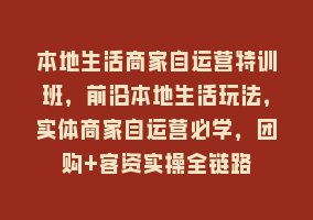 本地生活商家自运营特训班，前沿本地生活玩法，实体商家自运营必学，团购+客资实操全链路868网课-868网课系统868网课系统