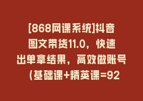 [868网课系统]抖音图文带货11.0，快速出单拿结果，高效做账号（基础课+精英课=92节）868网课-868网课系统868网课系统