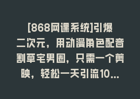 [868网课系统]引爆二次元，用动漫角色配音割草宅男圈，只需一个剪映，轻松一天引流10…868网课-868网课系统868网课系统