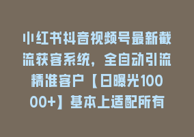 小红书抖音视频号最新截流获客系统，全自动引流精准客户【日曝光10000+】基本上适配所有行业868网课-868网课系统868网课系统