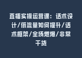 直播实操运营课：话术设计/低流量如何提升/话术框架/全场燃爆/非常干货868网课-868网课系统868网课系统