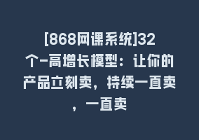 [868网课系统]32个-高增长模型：让你的产品立刻卖，持续一直卖，一直卖868网课-868网课系统868网课系统