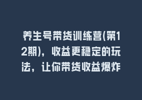 养生号带货训练营(第12期)，收益更稳定的玩法，让你带货收益爆炸868网课-868网课系统868网课系统