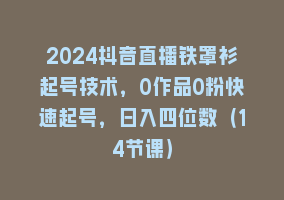 2024抖音直播铁罩衫起号技术，0作品0粉快速起号，日入四位数（14节课）868网课-868网课系统868网课系统