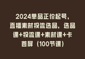 2024单品正价起号，直播素材投流选品，选品课+投流课+素材课+卡首屏（100节课）868网课-868网课系统868网课系统