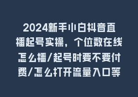 2024新手小白抖音直播起号实操，个位数在线怎么播/起号时要不要付费/怎么打开流量入口等868网课-868网课系统868网课系统