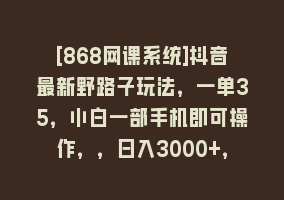 [868网课系统]抖音最新野路子玩法，一单35，小白一部手机即可操作，，日入3000+，闷…868网课-868网课系统868网课系统