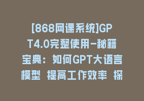 [868网课系统]GPT4.0完整使用-秘籍宝典：如何GPT大语言模型 提高工作效率 探索未知领域868网课-868网课系统868网课系统