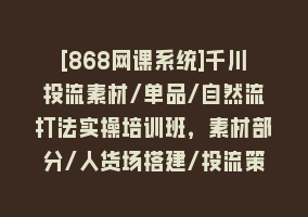 [868网课系统]千川投流素材/单品/自然流打法实操培训班，素材部分/人货场搭建/投流策略868网课-868网课系统868网课系统