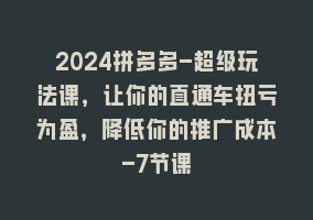 2024拼多多-超级玩法课，让你的直通车扭亏为盈，降低你的推广成本-7节课868网课-868网课系统868网课系统