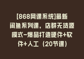 [868网课系统]最新闲鱼系列课，店群无货源模式-爆品打造硬件+软件+人工（20节课）868网课-868网课系统868网课系统