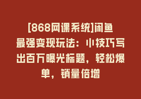 [868网课系统]闲鱼最强变现玩法：小技巧写出百万曝光标题，轻松爆单，销量倍增868网课-868网课系统868网课系统