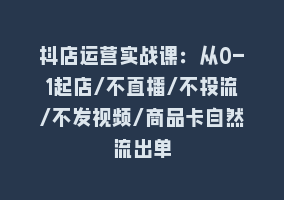 抖店运营实战课：从0-1起店/不直播/不投流/不发视频/商品卡自然流出单868网课-868网课系统868网课系统