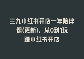 三九小红书开店一年陪伴课(更新)，从0到1玩赚小红书开店868网课-868网课系统868网课系统