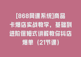 [868网课系统]商品卡爆店实战教学，基础到进阶保姆式讲解教你抖店爆单（21节课）868网课-868网课系统868网课系统