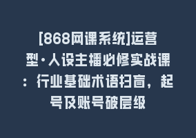 [868网课系统]运营型·人设主播必修实战课：行业基础术语扫盲，起号及账号破层级868网课-868网课系统868网课系统