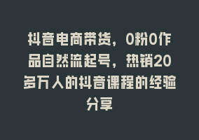 抖音电商带货，0粉0作品自然流起号，热销20多万人的抖音课程的经验分享868网课-868网课系统868网课系统