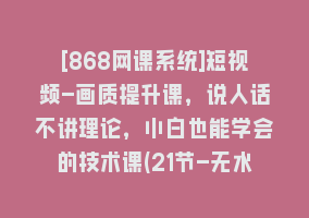 [868网课系统]短视频-画质提升课，说人话不讲理论，小白也能学会的技术课(21节-无水印)868网课-868网课系统868网课系统