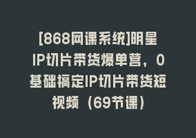 [868网课系统]明星IP切片带货爆单营，0基础搞定IP切片带货短视频（69节课）868网课-868网课系统868网课系统