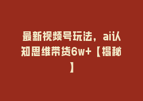 最新视频号玩法，ai认知思维带货6w+【揭秘】868网课-868网课系统868网课系统