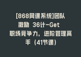 [868网课系统]团队激励 36计-Get 职场竞争力，进阶管理高手（41节课）868网课-868网课系统868网课系统