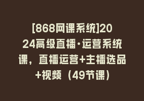 [868网课系统]2024高级直播·运营系统课，直播运营+主播选品+视频（49节课）868网课-868网课系统868网课系统