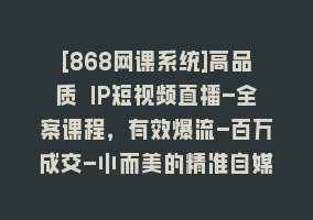 [868网课系统]高品质 IP短视频直播-全案课程，有效爆流-百万成交-小而美的精准自媒体赛道868网课-868网课系统868网课系统