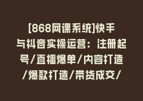 [868网课系统]快手与抖音实操运营：注册起号/直播爆单/内容打造/爆款打造/带货成交/83节868网课-868网课系统868网课系统