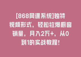 [868网课系统]独特视频形式，轻松拉爆橱窗销量，月入2万+，从0到1的实战教程！868网课-868网课系统868网课系统