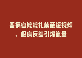 恶搞容嬷嬷扎紫薇短视频，极度反差引爆流量868网课-868网课系统868网课系统